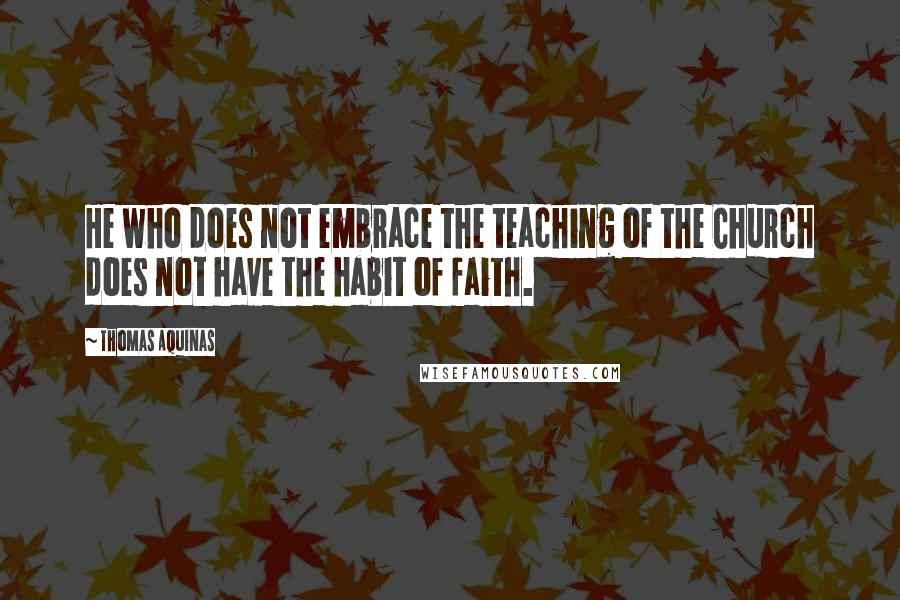 Thomas Aquinas Quotes: He who does not embrace the teaching of the Church does not have the habit of faith.