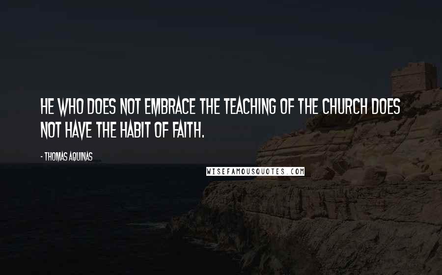 Thomas Aquinas Quotes: He who does not embrace the teaching of the Church does not have the habit of faith.