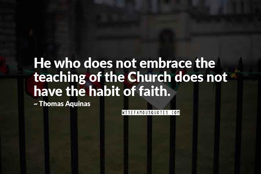 Thomas Aquinas Quotes: He who does not embrace the teaching of the Church does not have the habit of faith.