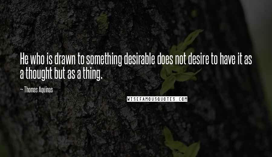 Thomas Aquinas Quotes: He who is drawn to something desirable does not desire to have it as a thought but as a thing.