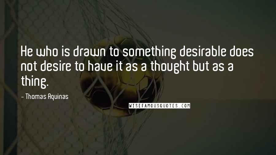 Thomas Aquinas Quotes: He who is drawn to something desirable does not desire to have it as a thought but as a thing.