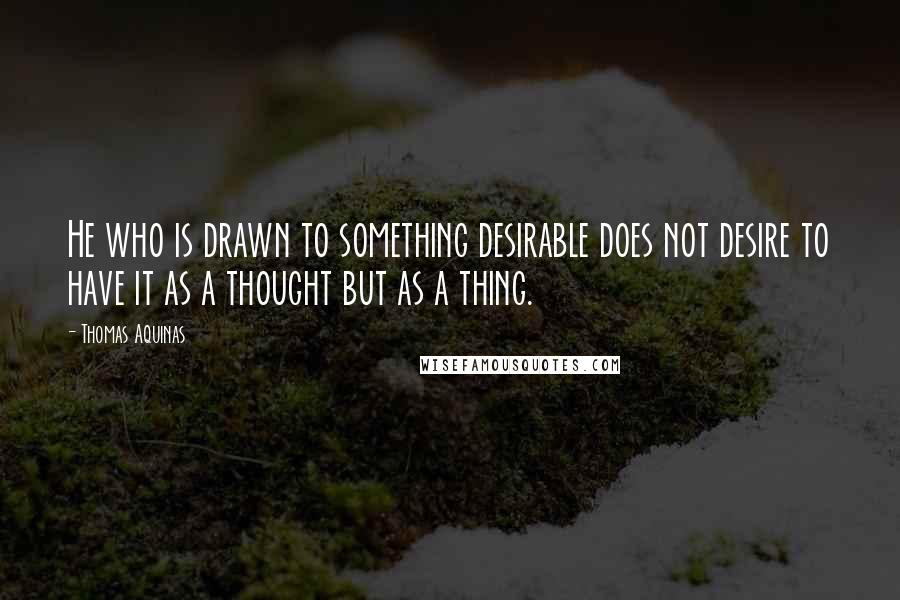 Thomas Aquinas Quotes: He who is drawn to something desirable does not desire to have it as a thought but as a thing.