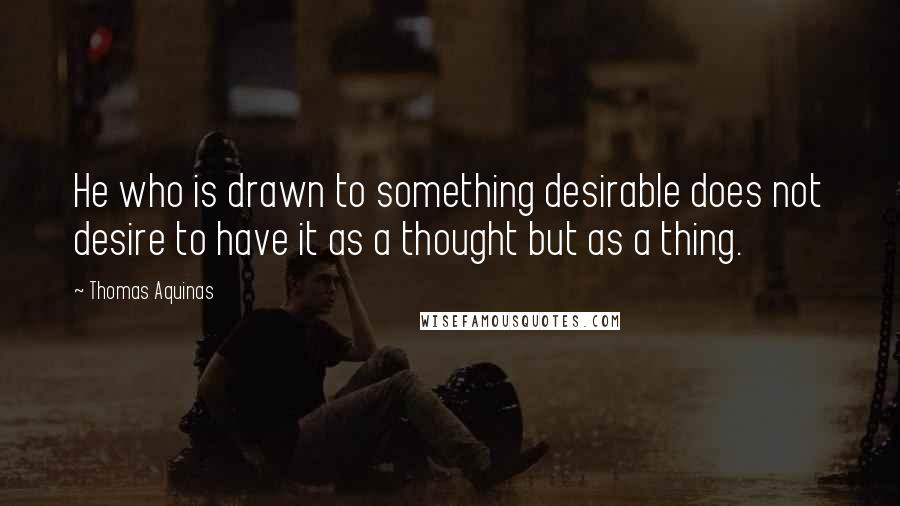 Thomas Aquinas Quotes: He who is drawn to something desirable does not desire to have it as a thought but as a thing.