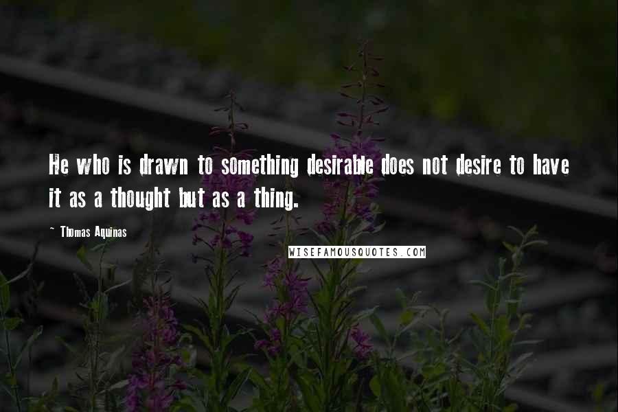 Thomas Aquinas Quotes: He who is drawn to something desirable does not desire to have it as a thought but as a thing.