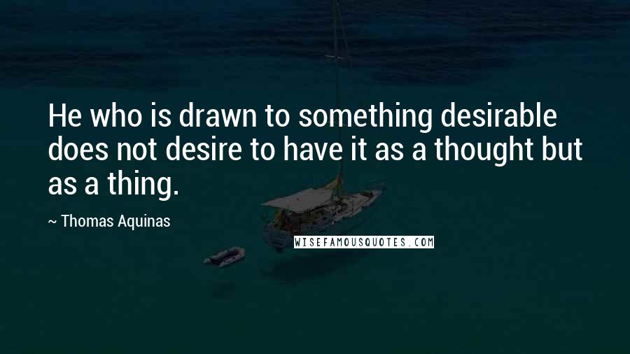 Thomas Aquinas Quotes: He who is drawn to something desirable does not desire to have it as a thought but as a thing.