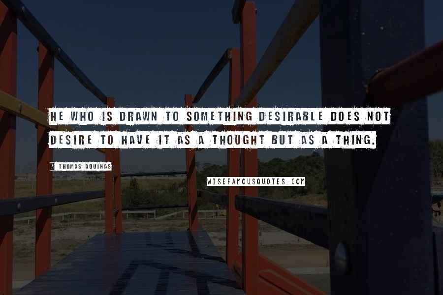 Thomas Aquinas Quotes: He who is drawn to something desirable does not desire to have it as a thought but as a thing.