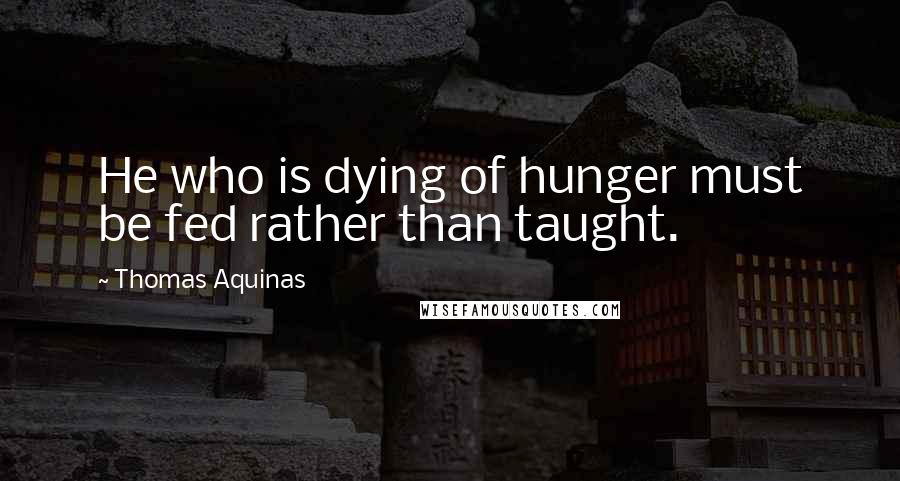 Thomas Aquinas Quotes: He who is dying of hunger must be fed rather than taught.