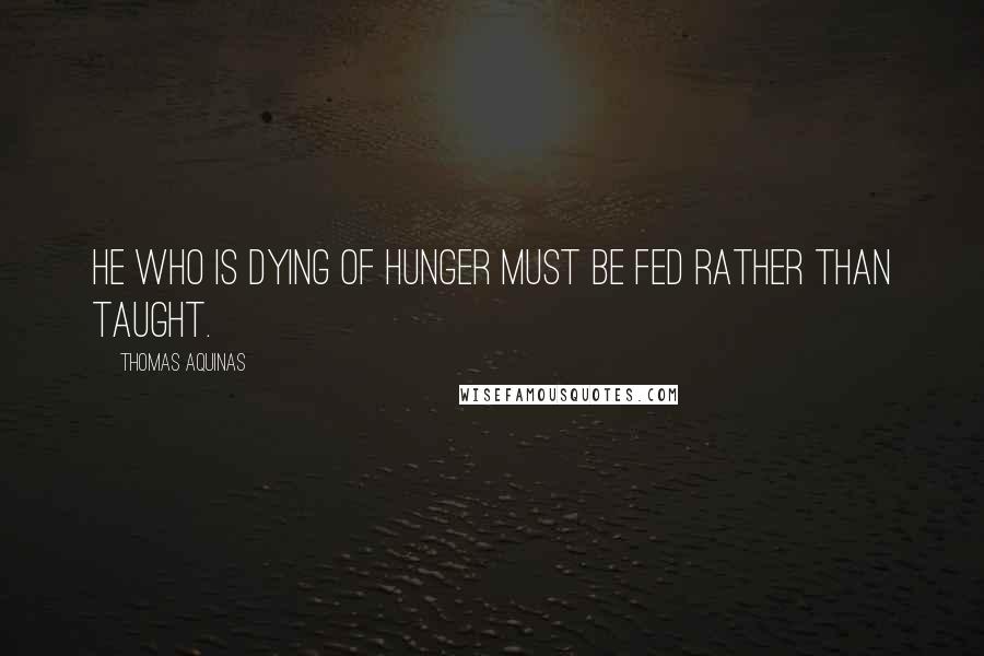 Thomas Aquinas Quotes: He who is dying of hunger must be fed rather than taught.