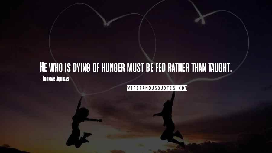 Thomas Aquinas Quotes: He who is dying of hunger must be fed rather than taught.