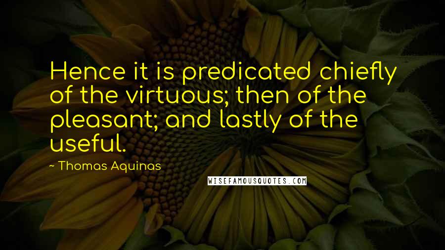 Thomas Aquinas Quotes: Hence it is predicated chiefly of the virtuous; then of the pleasant; and lastly of the useful.