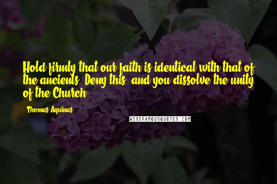 Thomas Aquinas Quotes: Hold firmly that our faith is identical with that of the ancients. Deny this, and you dissolve the unity of the Church.