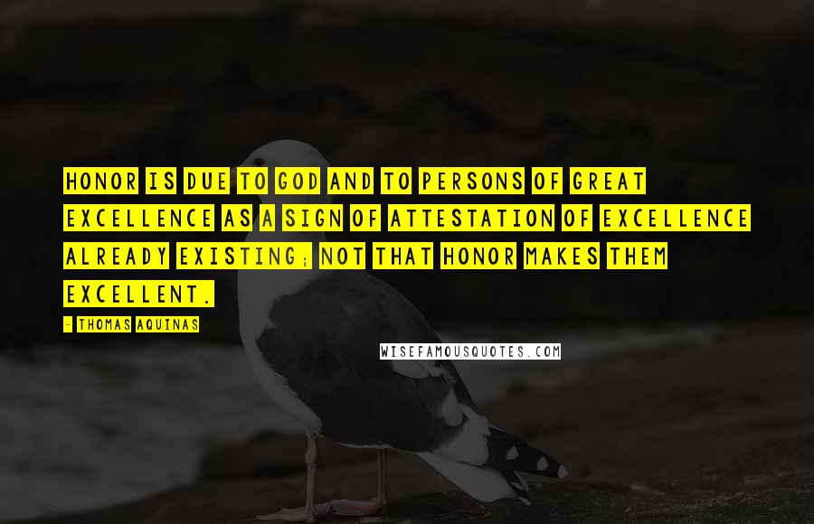 Thomas Aquinas Quotes: Honor is due to God and to persons of great excellence as a sign of attestation of excellence already existing; not that honor makes them excellent.