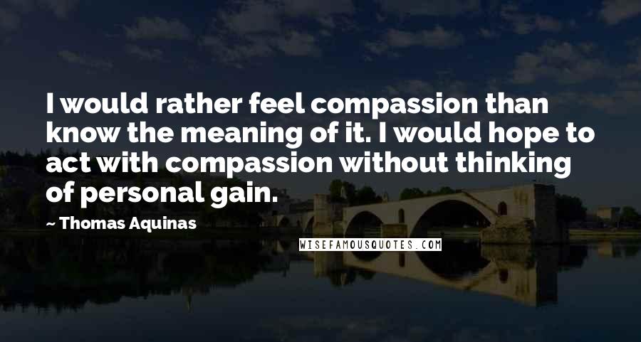 Thomas Aquinas Quotes: I would rather feel compassion than know the meaning of it. I would hope to act with compassion without thinking of personal gain.