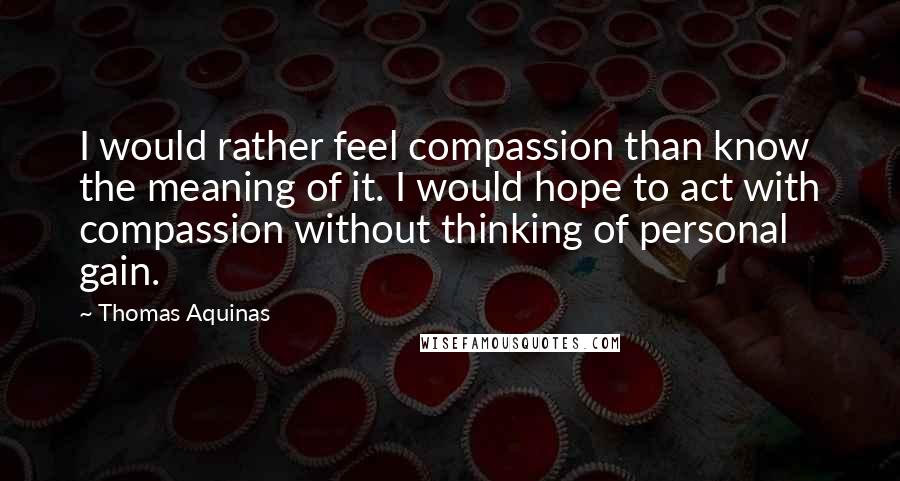 Thomas Aquinas Quotes: I would rather feel compassion than know the meaning of it. I would hope to act with compassion without thinking of personal gain.