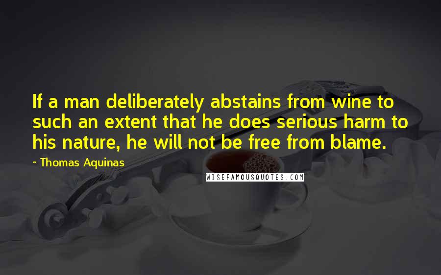 Thomas Aquinas Quotes: If a man deliberately abstains from wine to such an extent that he does serious harm to his nature, he will not be free from blame.