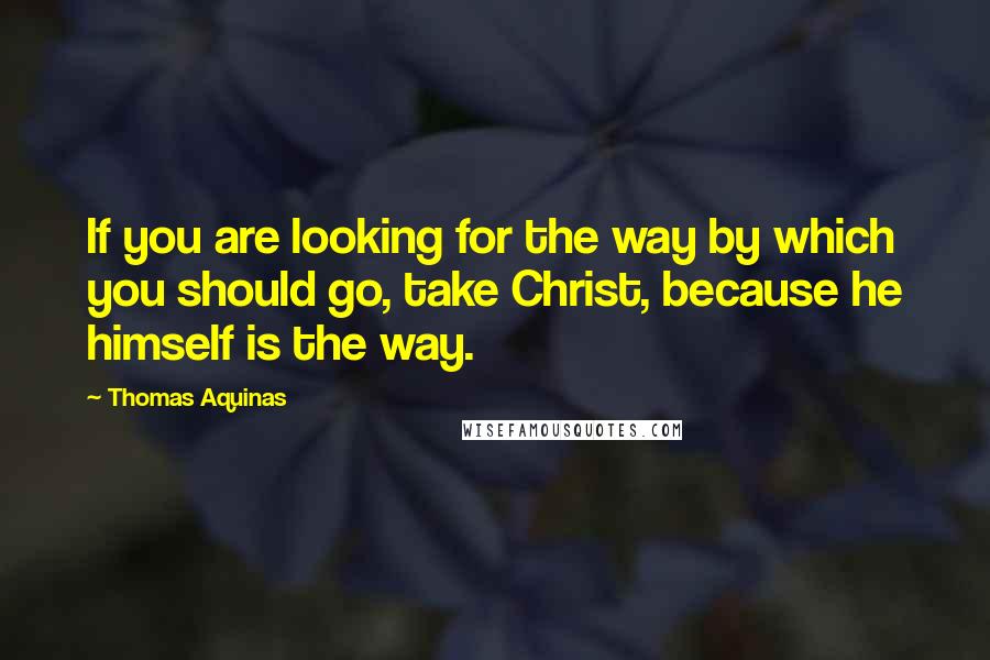 Thomas Aquinas Quotes: If you are looking for the way by which you should go, take Christ, because he himself is the way.