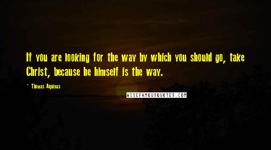 Thomas Aquinas Quotes: If you are looking for the way by which you should go, take Christ, because he himself is the way.