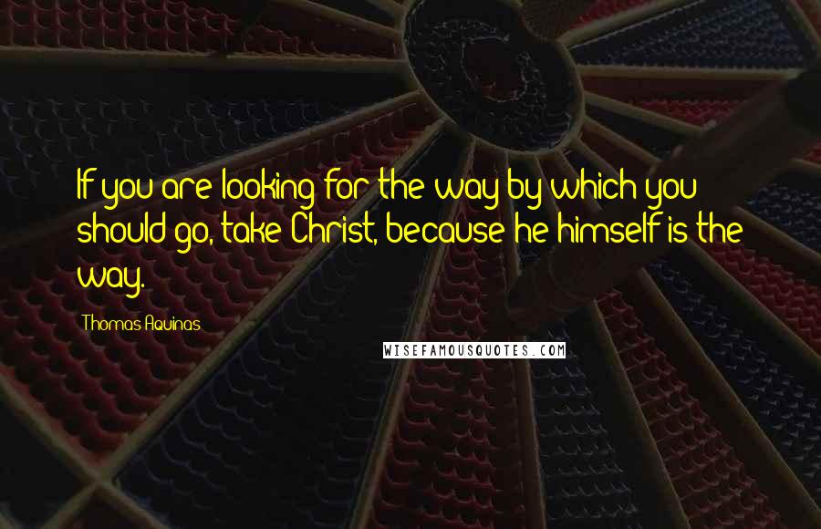 Thomas Aquinas Quotes: If you are looking for the way by which you should go, take Christ, because he himself is the way.