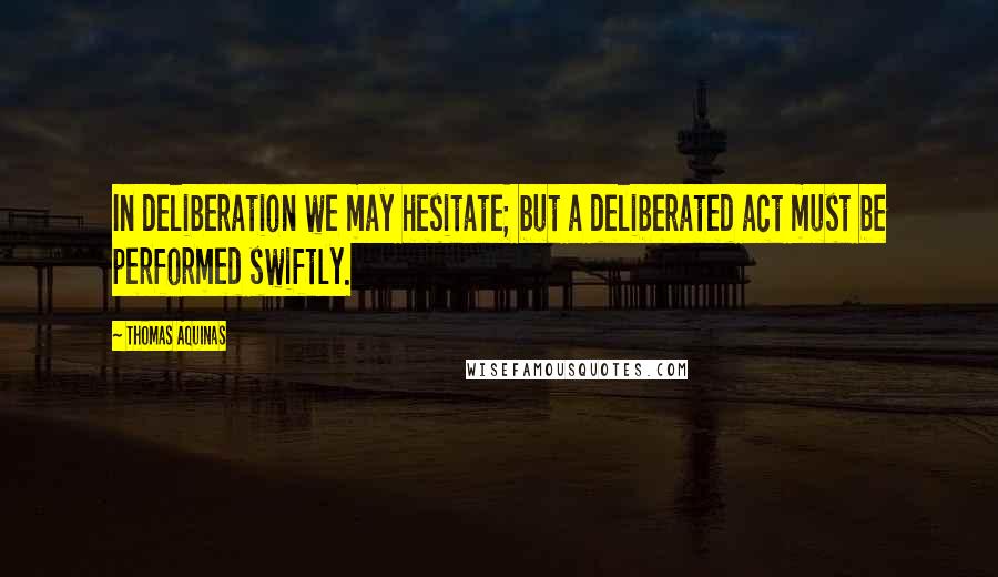 Thomas Aquinas Quotes: In deliberation we may hesitate; but a deliberated act must be performed swiftly.