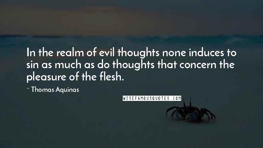 Thomas Aquinas Quotes: In the realm of evil thoughts none induces to sin as much as do thoughts that concern the pleasure of the flesh.