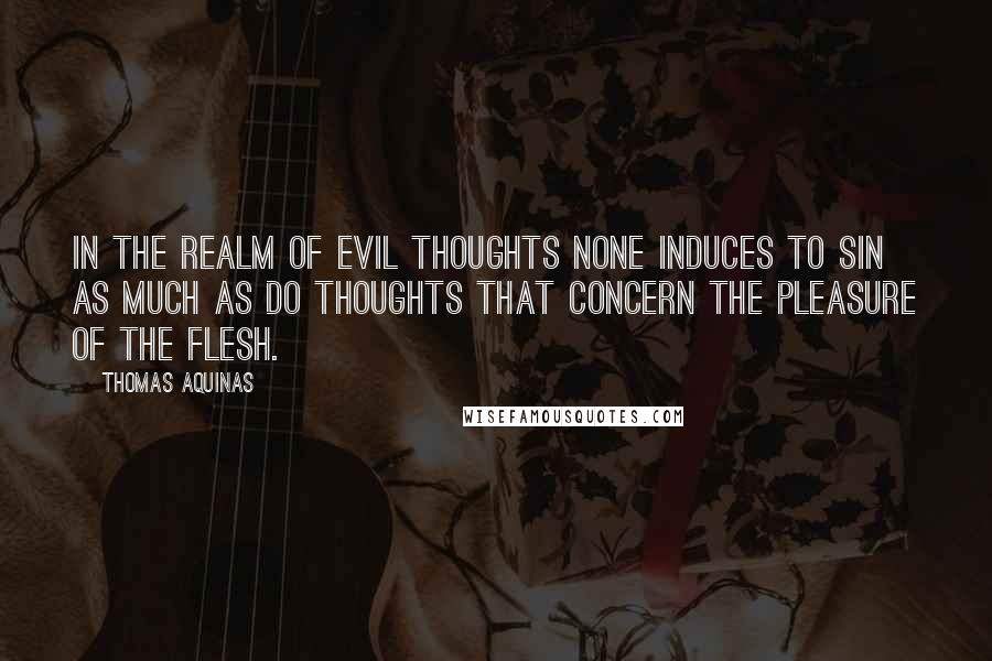 Thomas Aquinas Quotes: In the realm of evil thoughts none induces to sin as much as do thoughts that concern the pleasure of the flesh.