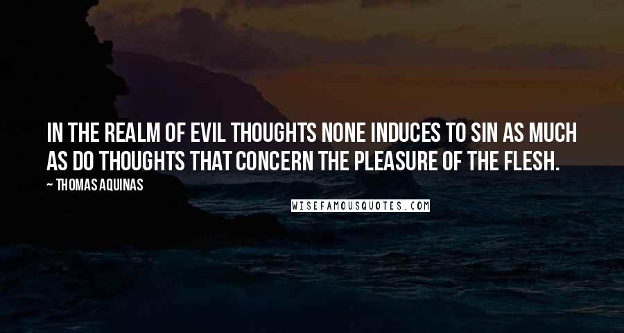 Thomas Aquinas Quotes: In the realm of evil thoughts none induces to sin as much as do thoughts that concern the pleasure of the flesh.