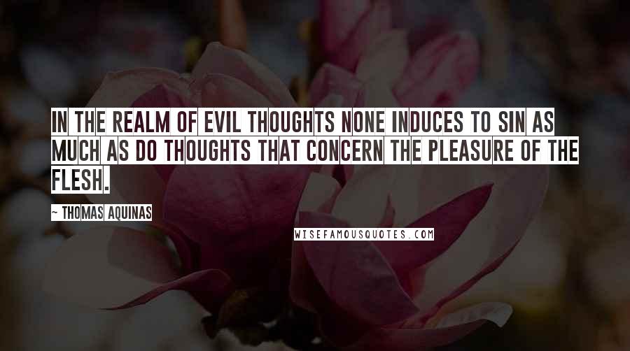 Thomas Aquinas Quotes: In the realm of evil thoughts none induces to sin as much as do thoughts that concern the pleasure of the flesh.