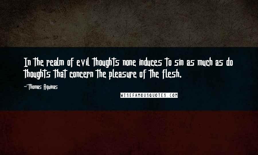 Thomas Aquinas Quotes: In the realm of evil thoughts none induces to sin as much as do thoughts that concern the pleasure of the flesh.