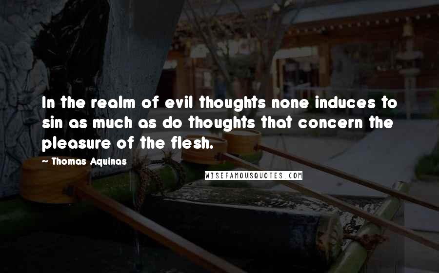 Thomas Aquinas Quotes: In the realm of evil thoughts none induces to sin as much as do thoughts that concern the pleasure of the flesh.