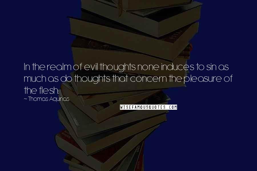 Thomas Aquinas Quotes: In the realm of evil thoughts none induces to sin as much as do thoughts that concern the pleasure of the flesh.