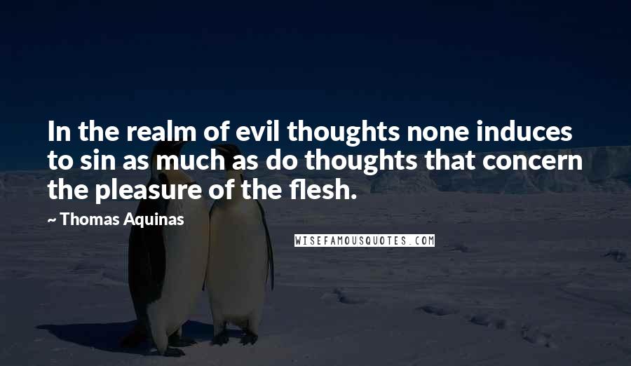 Thomas Aquinas Quotes: In the realm of evil thoughts none induces to sin as much as do thoughts that concern the pleasure of the flesh.