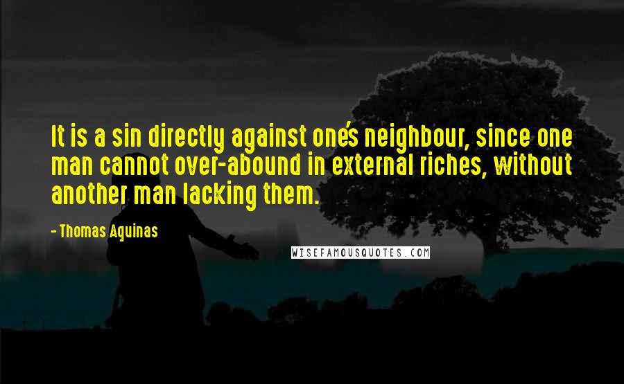 Thomas Aquinas Quotes: It is a sin directly against one's neighbour, since one man cannot over-abound in external riches, without another man lacking them.