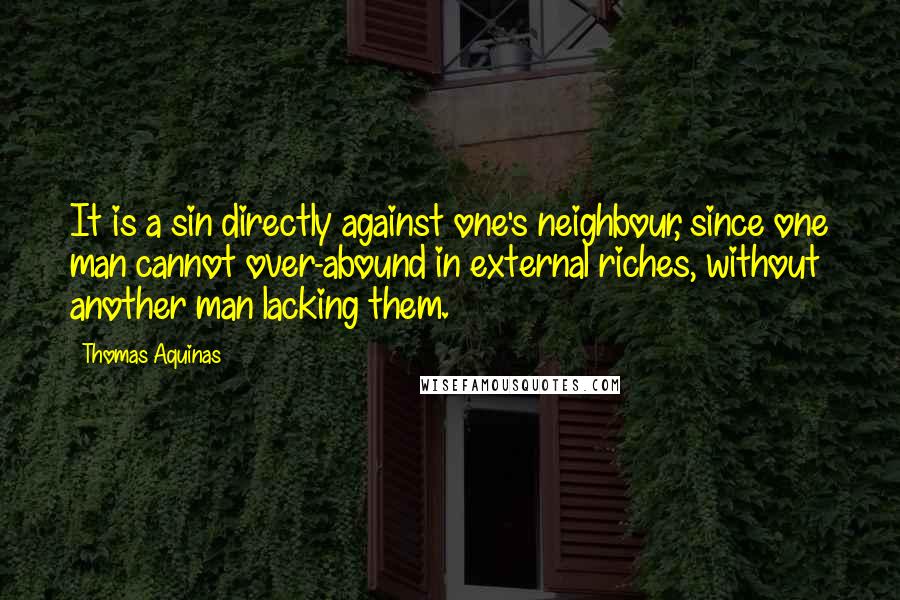 Thomas Aquinas Quotes: It is a sin directly against one's neighbour, since one man cannot over-abound in external riches, without another man lacking them.