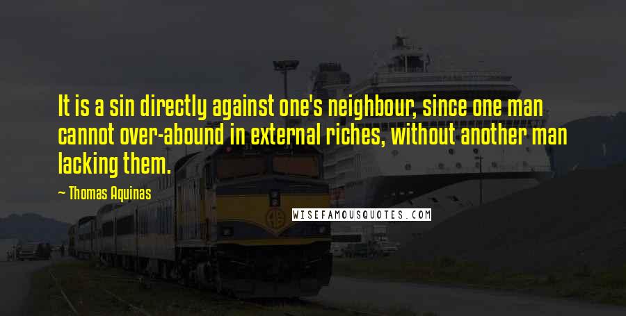 Thomas Aquinas Quotes: It is a sin directly against one's neighbour, since one man cannot over-abound in external riches, without another man lacking them.