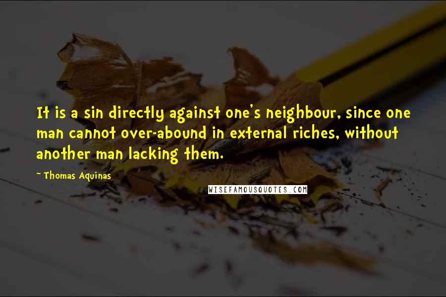 Thomas Aquinas Quotes: It is a sin directly against one's neighbour, since one man cannot over-abound in external riches, without another man lacking them.