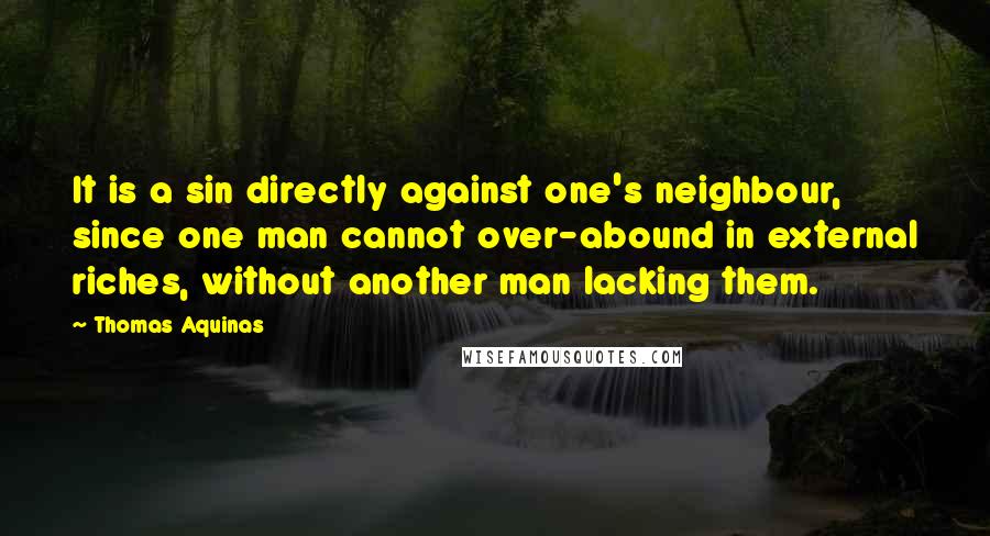 Thomas Aquinas Quotes: It is a sin directly against one's neighbour, since one man cannot over-abound in external riches, without another man lacking them.