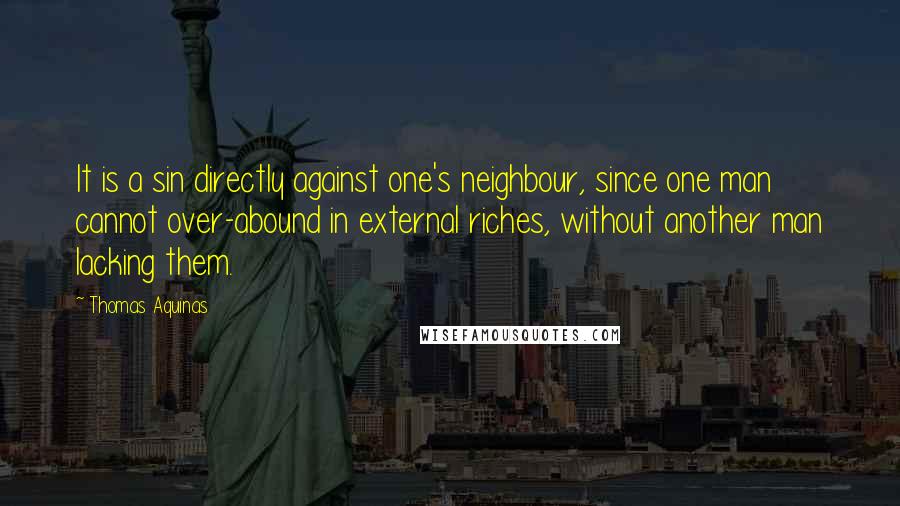 Thomas Aquinas Quotes: It is a sin directly against one's neighbour, since one man cannot over-abound in external riches, without another man lacking them.