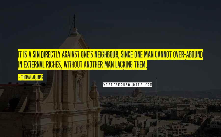 Thomas Aquinas Quotes: It is a sin directly against one's neighbour, since one man cannot over-abound in external riches, without another man lacking them.