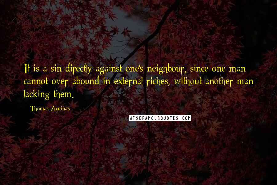 Thomas Aquinas Quotes: It is a sin directly against one's neighbour, since one man cannot over-abound in external riches, without another man lacking them.