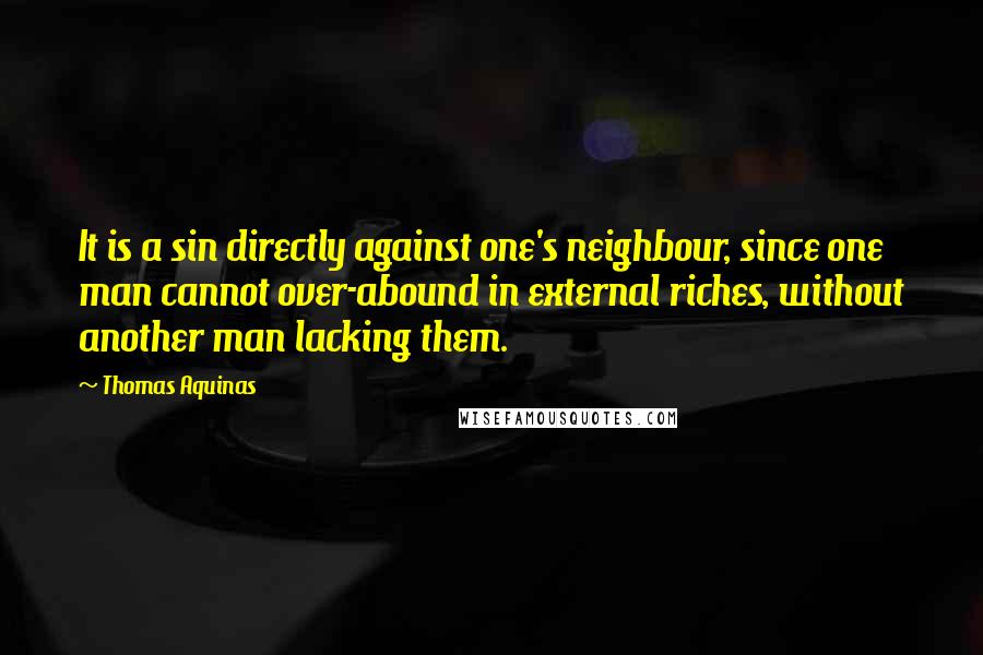 Thomas Aquinas Quotes: It is a sin directly against one's neighbour, since one man cannot over-abound in external riches, without another man lacking them.