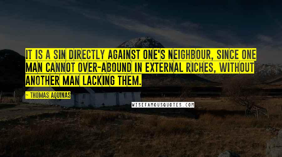 Thomas Aquinas Quotes: It is a sin directly against one's neighbour, since one man cannot over-abound in external riches, without another man lacking them.