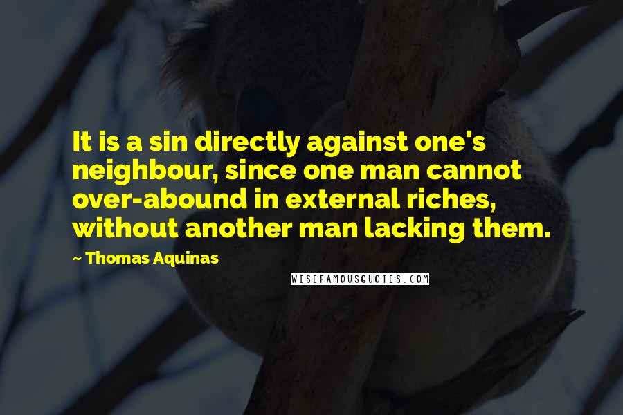 Thomas Aquinas Quotes: It is a sin directly against one's neighbour, since one man cannot over-abound in external riches, without another man lacking them.
