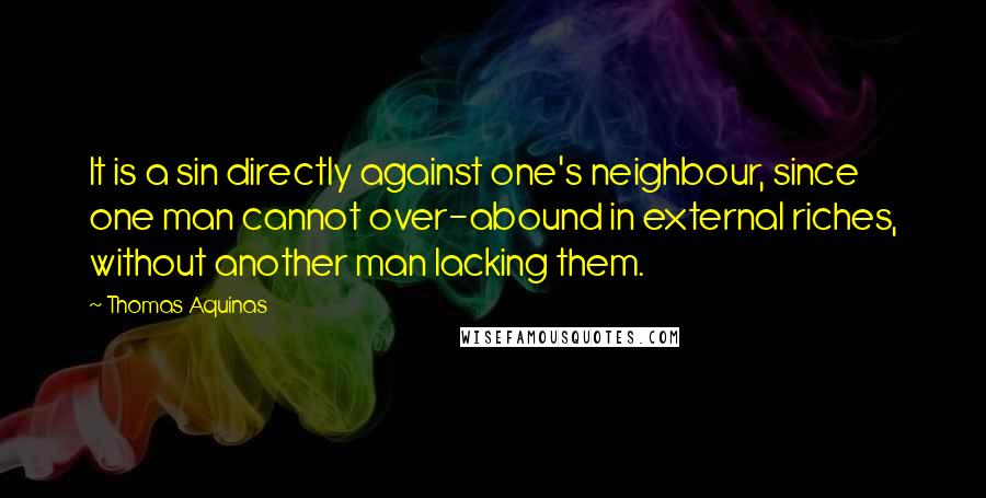 Thomas Aquinas Quotes: It is a sin directly against one's neighbour, since one man cannot over-abound in external riches, without another man lacking them.