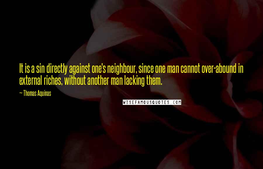 Thomas Aquinas Quotes: It is a sin directly against one's neighbour, since one man cannot over-abound in external riches, without another man lacking them.