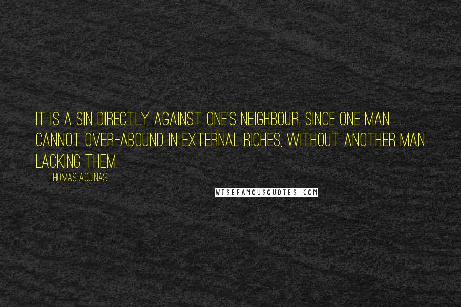 Thomas Aquinas Quotes: It is a sin directly against one's neighbour, since one man cannot over-abound in external riches, without another man lacking them.