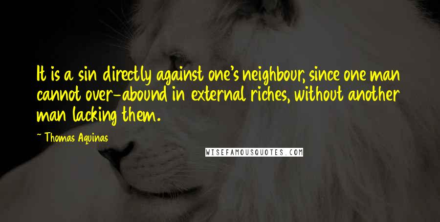 Thomas Aquinas Quotes: It is a sin directly against one's neighbour, since one man cannot over-abound in external riches, without another man lacking them.