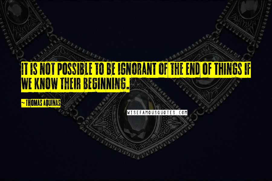 Thomas Aquinas Quotes: It is not possible to be ignorant of the end of things if we know their beginning.