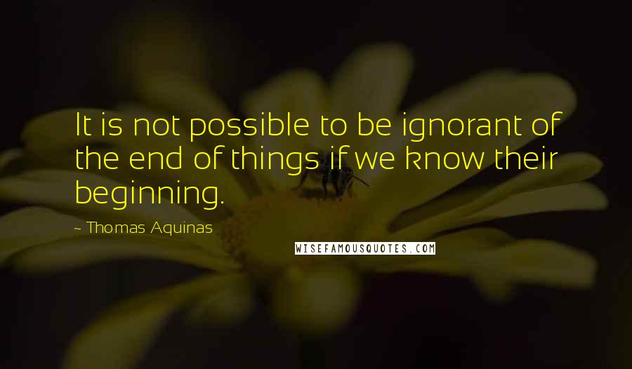 Thomas Aquinas Quotes: It is not possible to be ignorant of the end of things if we know their beginning.