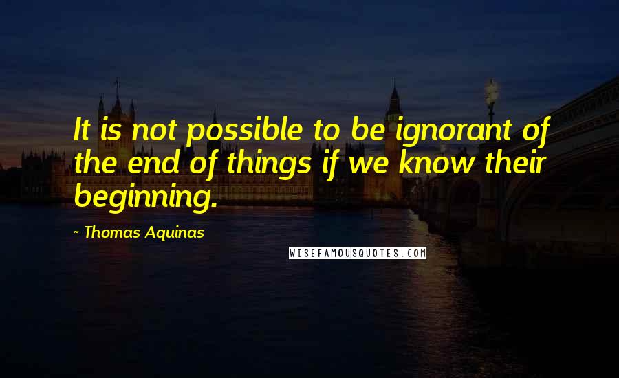 Thomas Aquinas Quotes: It is not possible to be ignorant of the end of things if we know their beginning.