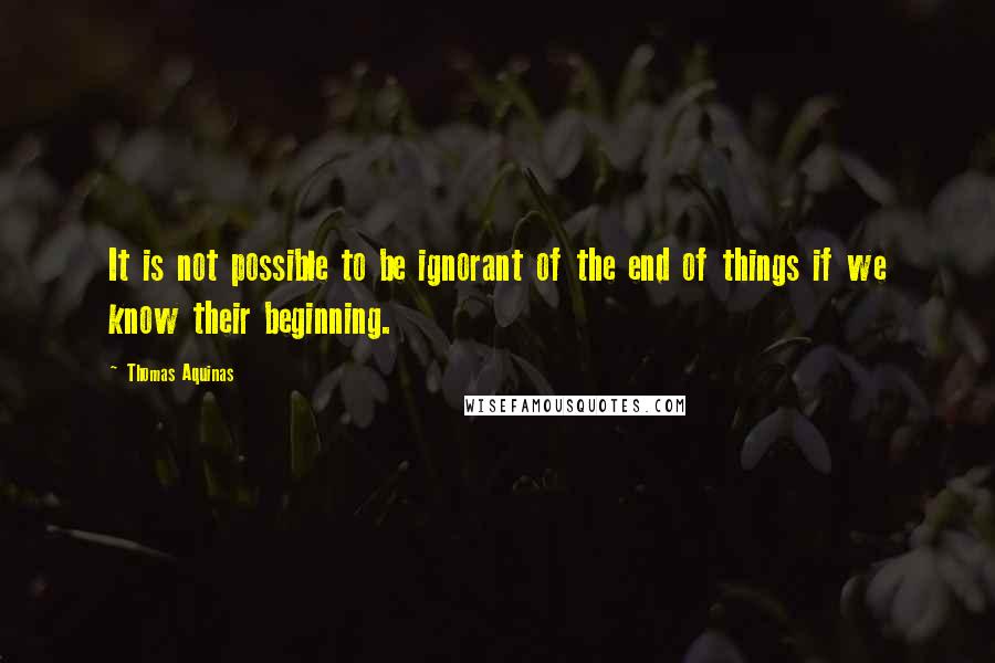 Thomas Aquinas Quotes: It is not possible to be ignorant of the end of things if we know their beginning.